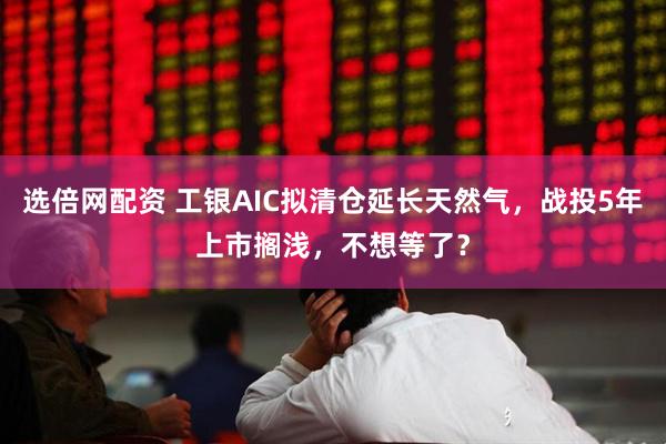 选倍网配资 工银AIC拟清仓延长天然气，战投5年上市搁浅，不想等了？