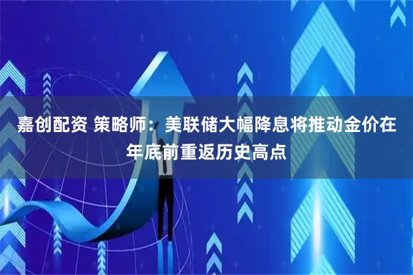 嘉创配资 策略师：美联储大幅降息将推动金价在年底前重返历史高点