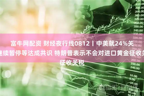 富牛网配资 财经夜行线0812丨中美就24%关税继续暂停等达成共识 特朗普表示不会对进口黄金征收关税