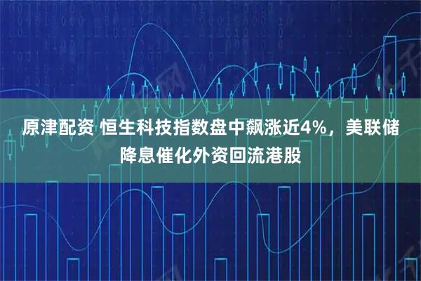 原津配资 恒生科技指数盘中飙涨近4%，美联储降息催化外资回流港股