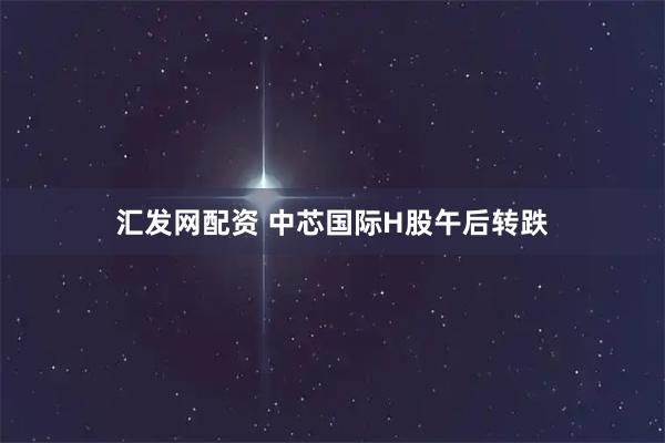 汇发网配资 中芯国际H股午后转跌