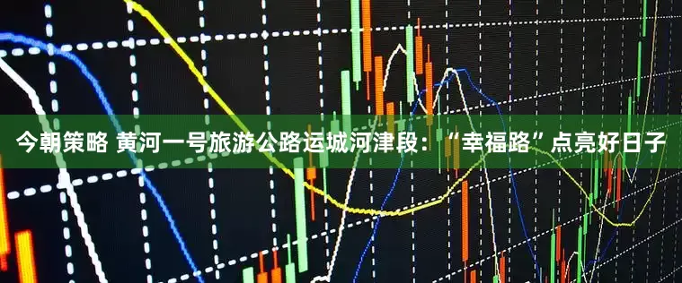 今朝策略 黄河一号旅游公路运城河津段：“幸福路”点亮好日子