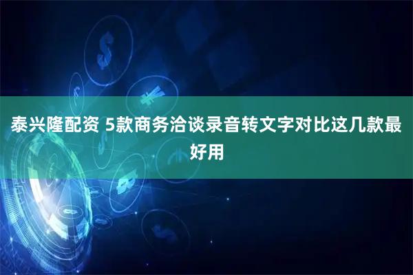 泰兴隆配资 5款商务洽谈录音转文字对比这几款最好用