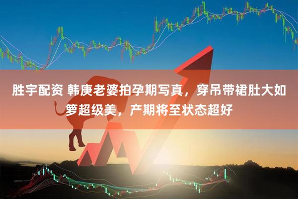 胜宇配资 韩庚老婆拍孕期写真，穿吊带裙肚大如箩超级美，产期将至状态超好