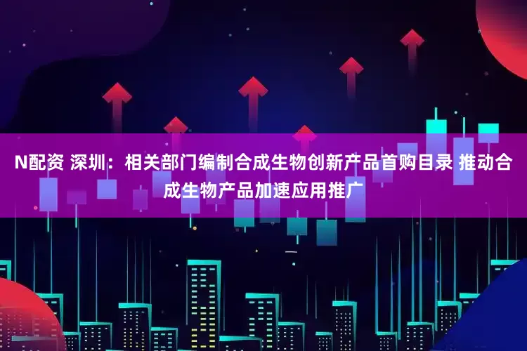 N配资 深圳：相关部门编制合成生物创新产品首购目录 推动合成生物产品加速应用推广