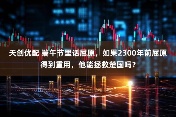 天创优配 端午节里话屈原，如果2300年前屈原得到重用，他能拯救楚国吗？
