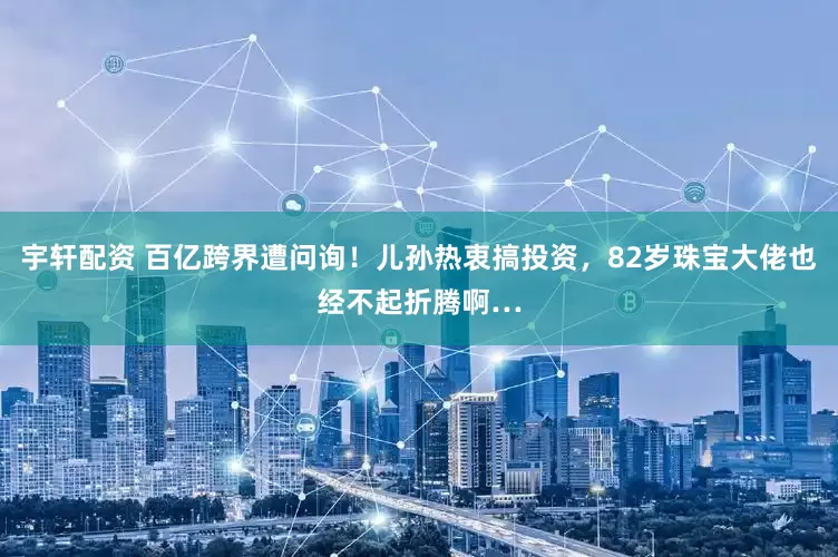 宇轩配资 百亿跨界遭问询！儿孙热衷搞投资，82岁珠宝大佬也经不起折腾啊…