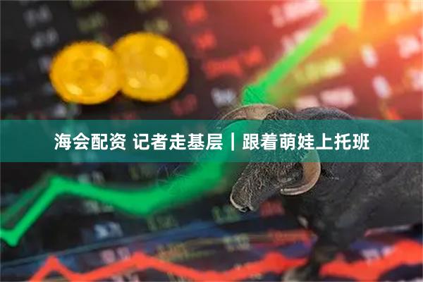 海会配资 记者走基层｜跟着萌娃上托班