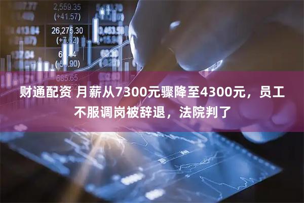 财通配资 月薪从7300元骤降至4300元，员工不服调岗被辞退，法院判了