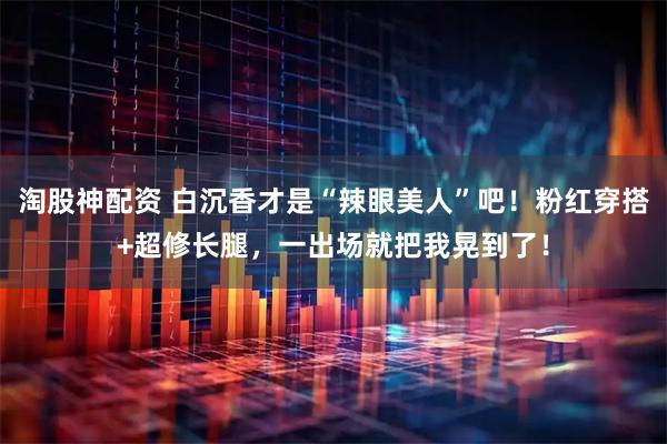 淘股神配资 白沉香才是“辣眼美人”吧！粉红穿搭+超修长腿，一出场就把我晃到了！