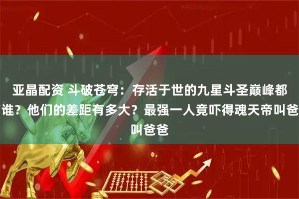 亚晶配资 斗破苍穹：存活于世的九星斗圣巅峰都有谁？他们的差距有多大？最强一人竟吓得魂天帝叫爸爸