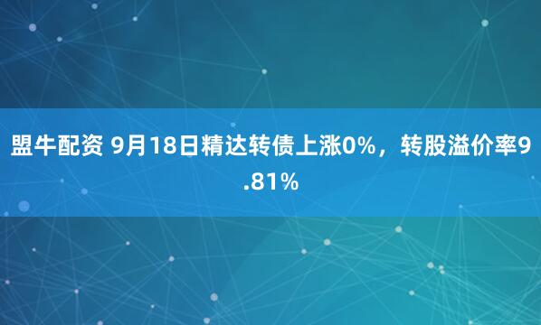 盟牛配资 9月18日精达转债上涨0%，转股溢价率9.81%