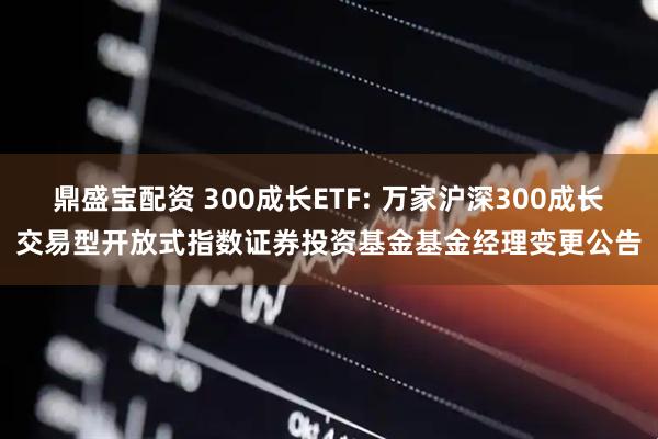鼎盛宝配资 300成长ETF: 万家沪深300成长交易型开放式指数证券投资基金基金经理变更公告