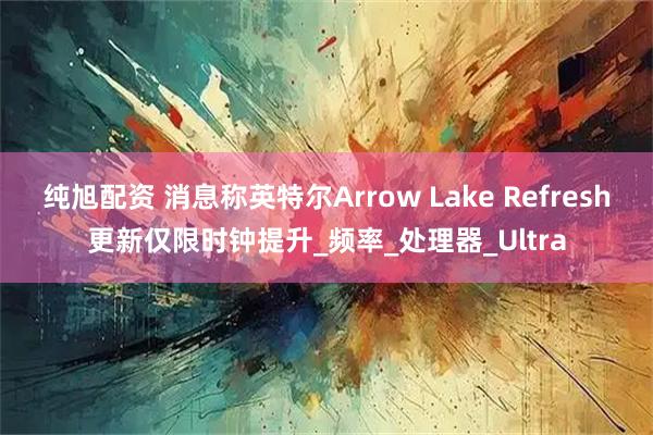 纯旭配资 消息称英特尔Arrow Lake Refresh更新仅限时钟提升_频率_处理器_Ultra
