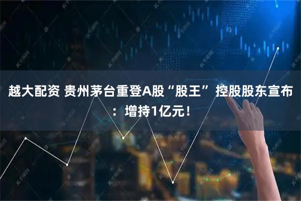 越大配资 贵州茅台重登A股“股王” 控股股东宣布：增持1亿元！