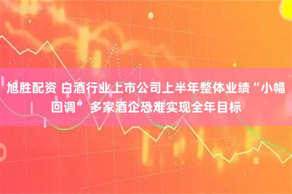 旭胜配资 白酒行业上市公司上半年整体业绩“小幅回调” 多家酒企恐难实现全年目标